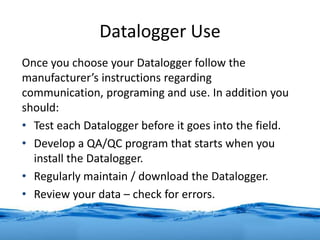 Datalogger Use
Once you choose your Datalogger follow the
manufacturer’s instructions regarding
communication, programing and use. In addition you
should:
• Test each Datalogger before it goes into the field.
• Develop a QA/QC program that starts when you
install the Datalogger.
• Regularly maintain / download the Datalogger.
• Review your data – check for errors.
 