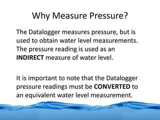 Why Measure Pressure?
The Datalogger measures pressure, but is
used to obtain water level measurements.
The pressure reading is used as an
INDIRECT measure of water level.
It is important to note that the Datalogger
pressure readings must be CONVERTED to
an equivalent water level measurement.
 