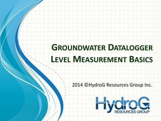 GROUNDWATER DATALOGGER
LEVEL MEASUREMENT BASICS
2014 ©HydroG Resources Group Inc.
 