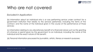 Who are not covered
Excluded in Application:
(b) Information about an individual who is or was performing service under contract for a
government institution that relates to the services performed, including the terms of the
contract, and the name of the individual given in the course of the performance of those
services;
(c) Information relating to any discretionary benefit of a financial nature such as the granting
of a license or permit given by the government to an individual, including the name of the
individual and the exact nature of the benefit;
(d) Personal information processed for journalistic, artistic, literary or research purposes;
Reference: Section 4, R.A. 10173
 
