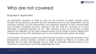 Who are not covered
Excluded in Application:
(e) Information necessary in order to carry out the functions of public authority which
includes the processing of personal data for the performance by the independent, central
monetary authority and law enforcement and regulatory agencies of their constitutionally
and statutorily mandated functions. Nothing in this Act shall be construed as to have
amended or repealed Republic Act No. 1405, otherwise known as the Secrecy of Bank
Deposits Act; Republic Act No. 6426, otherwise known as the Foreign Currency Deposit Act;
and Republic Act No. 9510, otherwise known as the Credit Information System Act (CISA);
(f) Information necessary for banks and other financial institutions under the jurisdiction of the
independent, central monetary authority or Bangko Sentral ng Pilipinas to comply with
Republic Act No. 9510, and Republic Act No. 9160, as amended, otherwise known as the
Anti-Money Laundering Act and other applicable laws; and
Reference: Section 4, R.A. 10173
 