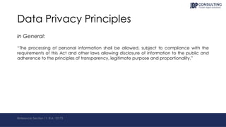 Data Privacy Principles
In General:
“The processing of personal information shall be allowed, subject to compliance with the
requirements of this Act and other laws allowing disclosure of information to the public and
adherence to the principles of transparency, legitimate purpose and proportionality.”
Reference: Section 11, R.A. 10173
 