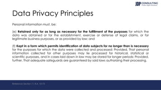 Data Privacy Principles
Personal information must, be:
(e) Retained only for as long as necessary for the fulfillment of the purposes for which the
data was obtained or for the establishment, exercise or defense of legal claims, or for
legitimate business purposes, or as provided by law; and
(f) Kept in a form which permits identification of data subjects for no longer than is necessary
for the purposes for which the data were collected and processed: Provided, That personal
information collected for other purposes may lie processed for historical, statistical or
scientific purposes, and in cases laid down in law may be stored for longer periods: Provided,
further, That adequate safeguards are guaranteed by said laws authorizing their processing.
Reference: Section 11, R.A. 10173
 