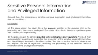 Sensitive Personal Information
and Privileged Information
General Rule: The processing of sensitive personal information and privileged information
shall be prohibited…
Exceptions:
(a) The data subject has given his or her consent, specific to the purpose prior to the
processing, or in the case of privileged information, all parties to the exchange have given
their consent prior to processing;
(b) The processing of the same is provided for by existing laws and regulations: Provided, That
such regulatory enactments guarantee the protection of the sensitive personal information
and the privileged information: Provided, further, That the consent of the data subjects are
not required by law or regulation permitting the processing of the sensitive personal
information or the privileged information;
Reference: Section 13, R.A. 10173
 