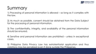 Summary
1) Processing of personal information is allowed – so long as it complies with
the law.
2) As much as possible, consent should be obtained from the Data Subject
for the processing of personal information.
3) The confidentiality, integrity, and availability of the personal information
should be ensured.
4) Sensitive and personal information are prohibited – unless in exceptional
cases.
5) Philippine Data Privacy Law has extraterritorial application and thus
violations may be penalized even if done outside the Philippines.
 