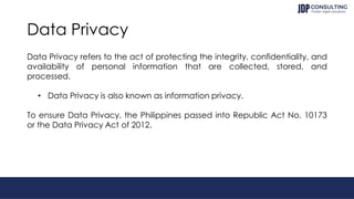 Data Privacy
Data Privacy refers to the act of protecting the integrity, confidentiality, and
availability of personal information that are collected, stored, and
processed.
• Data Privacy is also known as information privacy.
To ensure Data Privacy, the Philippines passed into Republic Act No. 10173
or the Data Privacy Act of 2012.
 