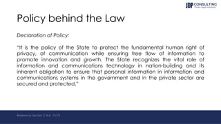 Policy behind the Law
Declaration of Policy:
“It is the policy of the State to protect the fundamental human right of
privacy, of communication while ensuring free flow of information to
promote innovation and growth. The State recognizes the vital role of
information and communications technology in nation-building and its
inherent obligation to ensure that personal information in information and
communications systems in the government and in the private sector are
secured and protected.”
Reference: Section 2, R.A. 10173
 