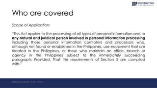 Who are covered
Scope of Application:
“This Act applies to the processing of all types of personal information and to
any natural and juridical person involved in personal information processing
including those personal information controllers and processors who,
although not found or established in the Philippines, use equipment that are
located in the Philippines, or those who maintain an office, branch or
agency in the Philippines subject to the immediately succeeding
paragraph: Provided, That the requirements of Section 5 are complied
with.”
Reference: Section 4, R.A. 10173
 