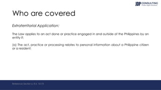 Who are covered
Extraterritorial Application:
The Law applies to an act done or practice engaged in and outside of the Philippines by an
entity if:
(a) The act, practice or processing relates to personal information about a Philippine citizen
or a resident;
Reference: Section 6, R.A. 10173
 