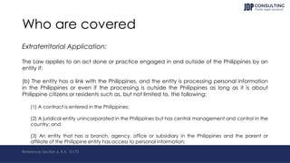 Who are covered
Extraterritorial Application:
The Law applies to an act done or practice engaged in and outside of the Philippines by an
entity if:
(b) The entity has a link with the Philippines, and the entity is processing personal information
in the Philippines or even if the processing is outside the Philippines as long as it is about
Philippine citizens or residents such as, but not limited to, the following:
(1) A contract is entered in the Philippines;
(2) A juridical entity unincorporated in the Philippines but has central management and control in the
country; and
(3) An entity that has a branch, agency, office or subsidiary in the Philippines and the parent or
affiliate of the Philippine entity has access to personal information;
Reference: Section 6, R.A. 10173
 