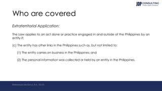 Who are covered
Extraterritorial Application:
The Law applies to an act done or practice engaged in and outside of the Philippines by an
entity if:
(c) The entity has other links in the Philippines such as, but not limited to:
(1) The entity carries on business in the Philippines; and
(2) The personal information was collected or held by an entity in the Philippines.
Reference: Section 6, R.A. 10173
 