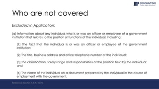 Who are not covered
Excluded in Application:
(a) Information about any individual who is or was an officer or employee of a government
institution that relates to the position or functions of the individual, including:
(1) The fact that the individual is or was an officer or employee of the government
institution;
(2) The title, business address and office telephone number of the individual;
(3) The classification, salary range and responsibilities of the position held by the individual;
and
(4) The name of the individual on a document prepared by the individual in the course of
employment with the government;
Reference: Section 4, R.A. 10173
 