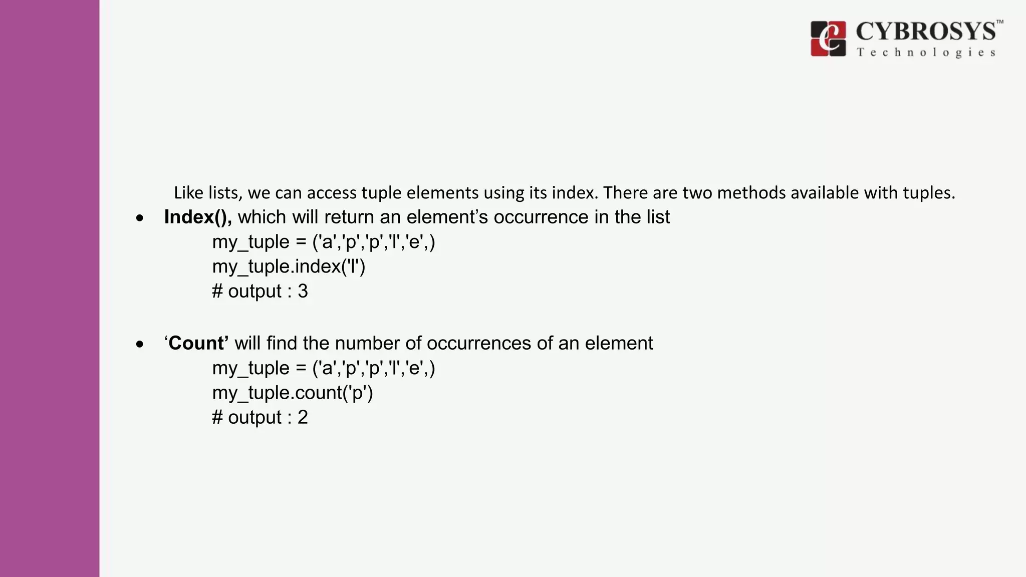 Like lists, we can access tuple elements using its index. There are two methods available with tuples.
 Index(), which will return an element’s occurrence in the list
my_tuple = ('a','p','p','l','e',)
my_tuple.index('l')
# output : 3
 ‘Count’ will find the number of occurrences of an element
my_tuple = ('a','p','p','l','e',)
my_tuple.count('p')
# output : 2
 