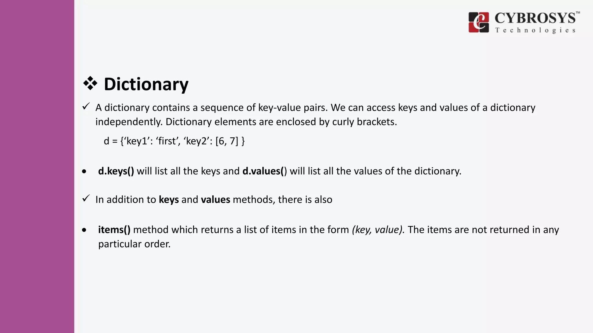  Dictionary
 A dictionary contains a sequence of key-value pairs. We can access keys and values of a dictionary
independently. Dictionary elements are enclosed by curly brackets.
d = {‘key1’: ‘first’, ‘key2’: [6, 7] }
 d.keys() will list all the keys and d.values() will list all the values of the dictionary.
 In addition to keys and values methods, there is also
 items() method which returns a list of items in the form (key, value). The items are not returned in any
particular order.
 
