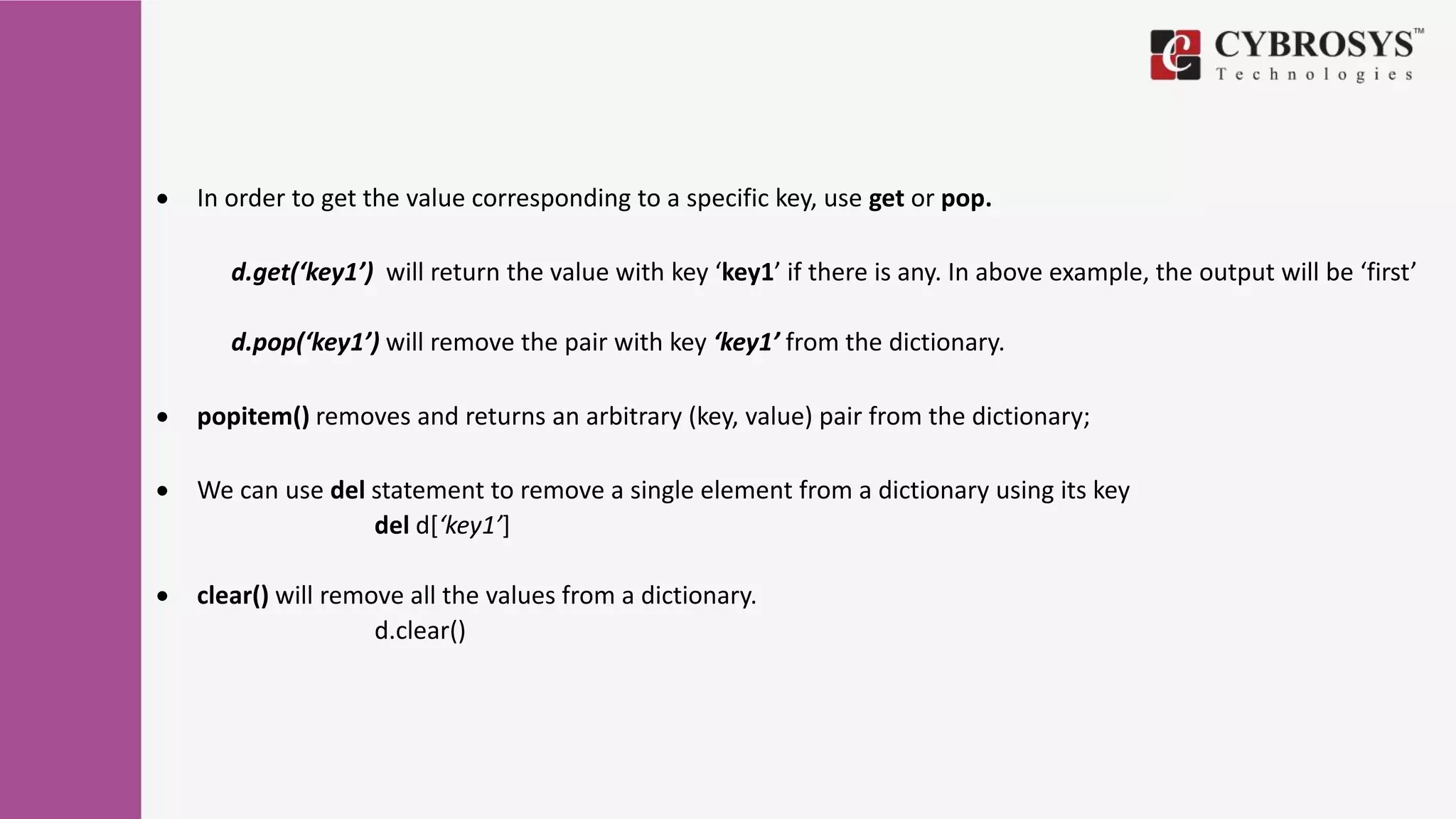  In order to get the value corresponding to a specific key, use get or pop.
d.get(‘key1’) will return the value with key ‘key1’ if there is any. In above example, the output will be ‘first’
d.pop(‘key1’) will remove the pair with key ‘key1’ from the dictionary.
 popitem() removes and returns an arbitrary (key, value) pair from the dictionary;
 We can use del statement to remove a single element from a dictionary using its key
del d[‘key1’]
 clear() will remove all the values from a dictionary.
d.clear()
 