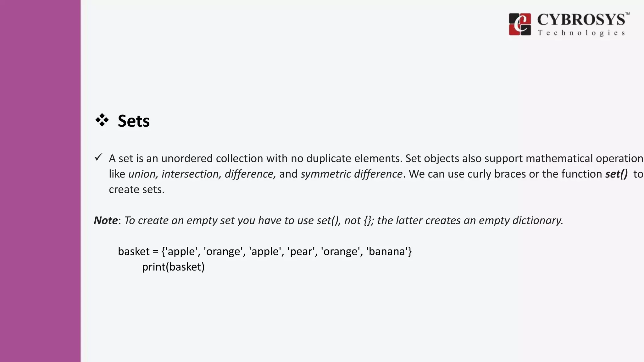  Sets
 A set is an unordered collection with no duplicate elements. Set objects also support mathematical operations
like union, intersection, difference, and symmetric difference. We can use curly braces or the function set() to
create sets.
Note: To create an empty set you have to use set(), not {}; the latter creates an empty dictionary.
basket = {'apple', 'orange', 'apple', 'pear', 'orange', 'banana'}
print(basket)
 