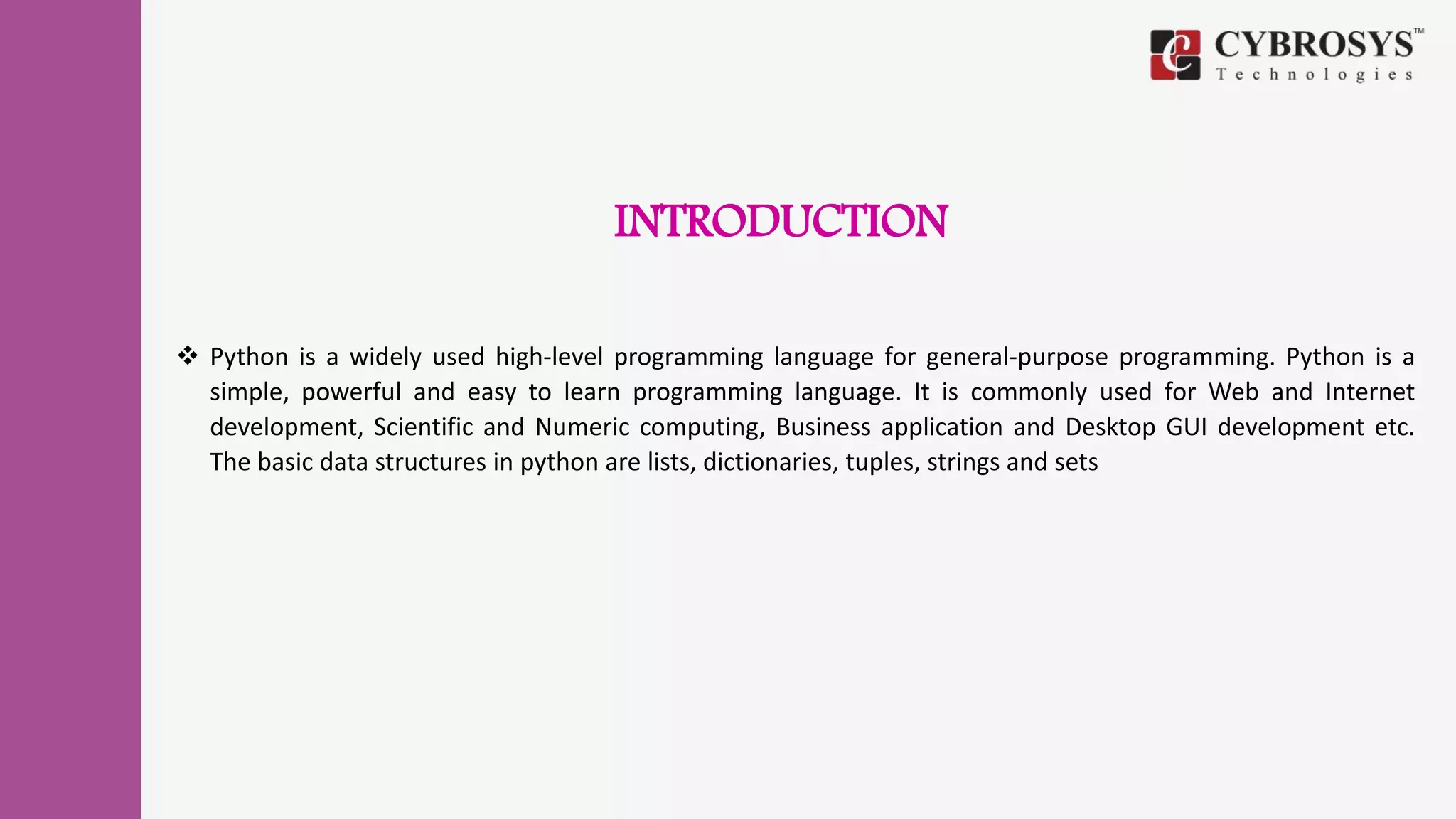 INTRODUCTION
 Python is a widely used high-level programming language for general-purpose programming. Python is a
simple, powerful and easy to learn programming language. It is commonly used for Web and Internet
development, Scientific and Numeric computing, Business application and Desktop GUI development etc.
The basic data structures in python are lists, dictionaries, tuples, strings and sets
 