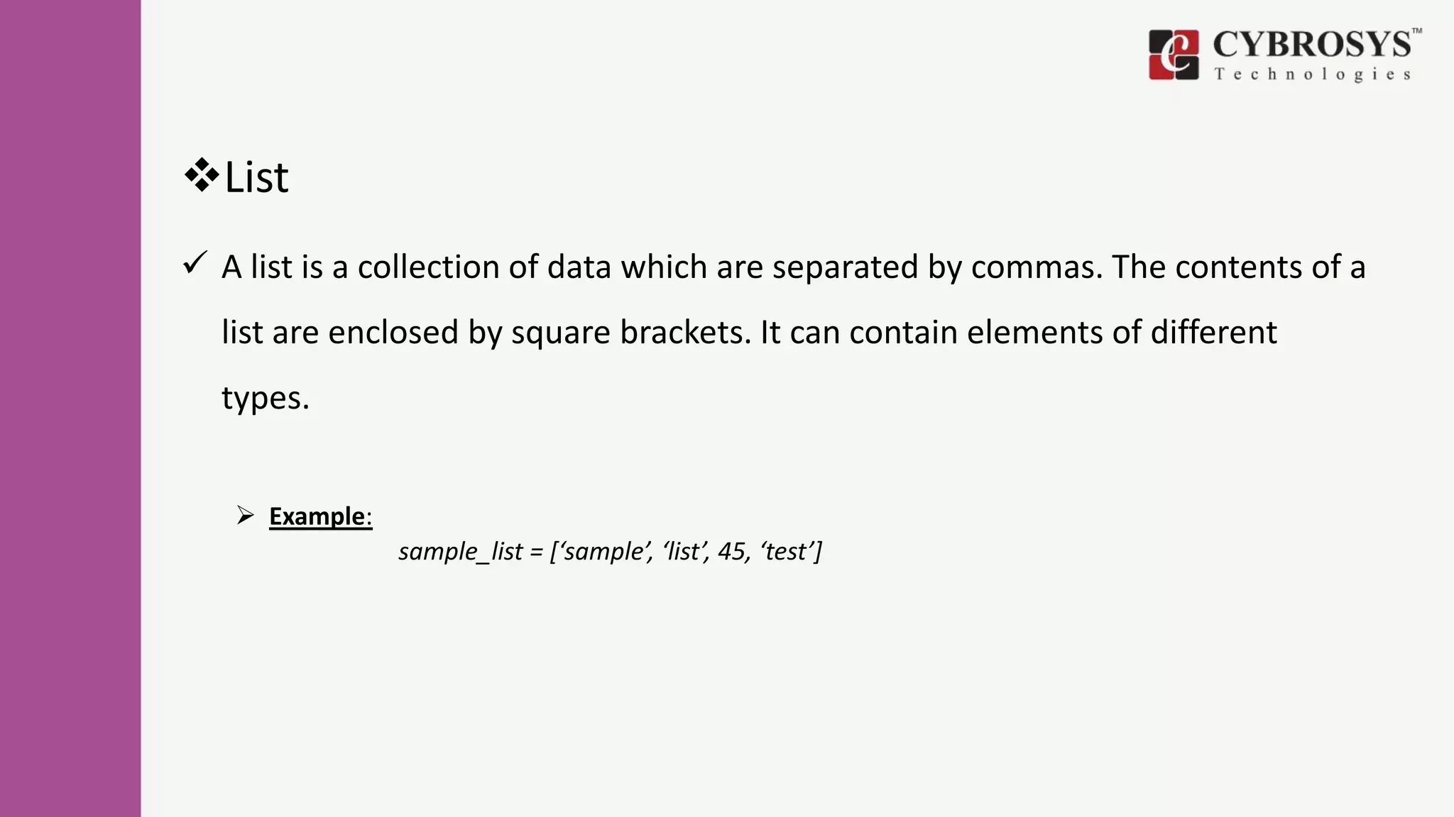 List
 A list is a collection of data which are separated by commas. The contents of a
list are enclosed by square brackets. It can contain elements of different
types.
 Example:
sample_list = [‘sample’, ‘list’, 45, ‘test’]
 