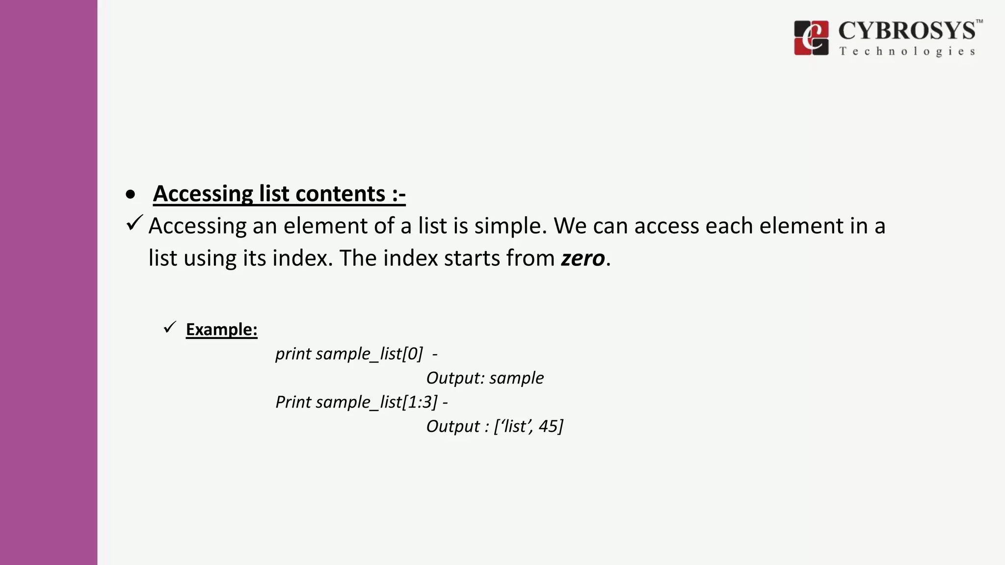  Accessing list contents :-
 Accessing an element of a list is simple. We can access each element in a
list using its index. The index starts from zero.
 Example:
print sample_list[0] -
Output: sample
Print sample_list[1:3] -
Output : [‘list’, 45]
 
