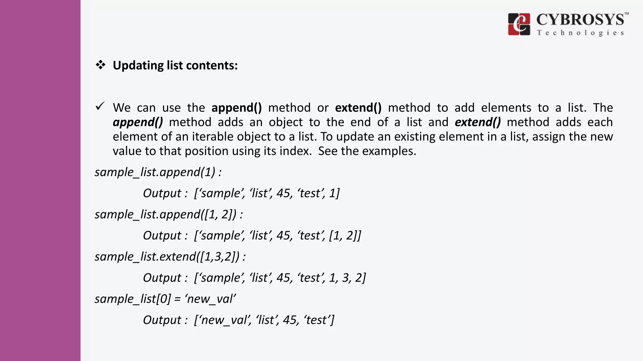  Updating list contents:
 We can use the append() method or extend() method to add elements to a list. The
append() method adds an object to the end of a list and extend() method adds each
element of an iterable object to a list. To update an existing element in a list, assign the new
value to that position using its index. See the examples.
sample_list.append(1) :
Output : [‘sample’, ‘list’, 45, ‘test’, 1]
sample_list.append([1, 2]) :
Output : [‘sample’, ‘list’, 45, ‘test’, [1, 2]]
sample_list.extend([1,3,2]) :
Output : [‘sample’, ‘list’, 45, ‘test’, 1, 3, 2]
sample_list[0] = ‘new_val’
Output : [‘new_val’, ‘list’, 45, ‘test’]
 