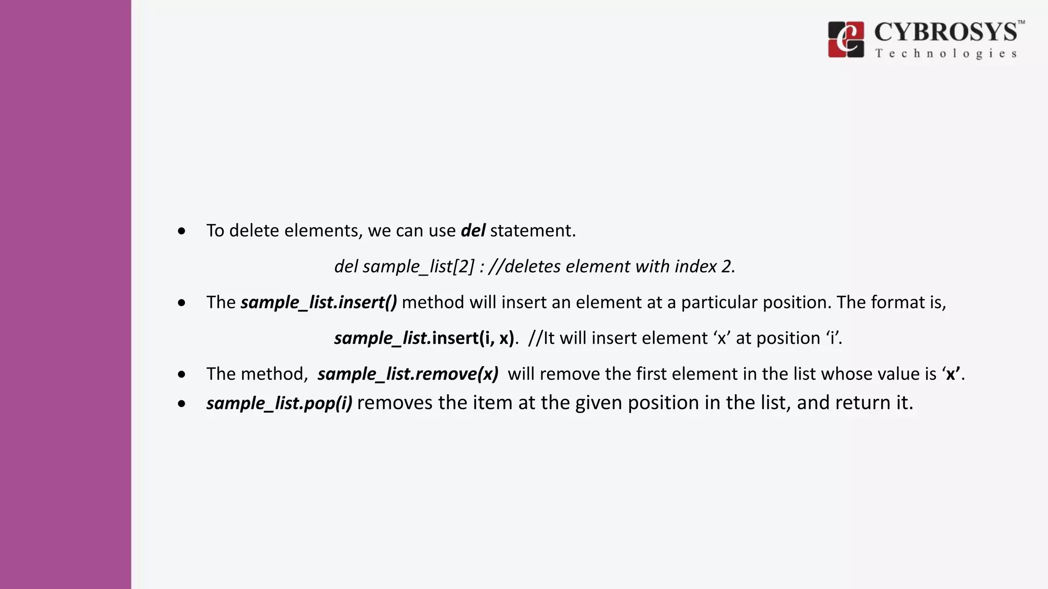  To delete elements, we can use del statement.
del sample_list[2] : //deletes element with index 2.
 The sample_list.insert() method will insert an element at a particular position. The format is,
sample_list.insert(i, x). //It will insert element ‘x’ at position ‘i’.
 The method, sample_list.remove(x) will remove the first element in the list whose value is ‘x’.
 sample_list.pop(i) removes the item at the given position in the list, and return it.
 
