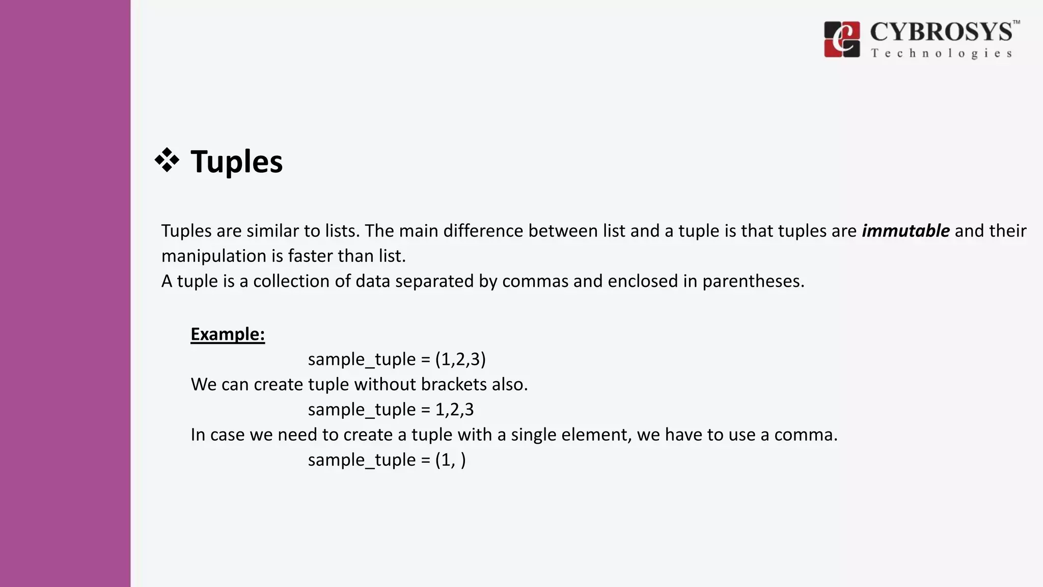  Tuples
Tuples are similar to lists. The main difference between list and a tuple is that tuples are immutable and their
manipulation is faster than list.
A tuple is a collection of data separated by commas and enclosed in parentheses.
Example:
sample_tuple = (1,2,3)
We can create tuple without brackets also.
sample_tuple = 1,2,3
In case we need to create a tuple with a single element, we have to use a comma.
sample_tuple = (1, )
 