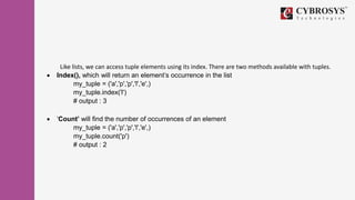 Like lists, we can access tuple elements using its index. There are two methods available with tuples.
 Index(), which will return an element’s occurrence in the list
my_tuple = ('a','p','p','l','e',)
my_tuple.index('l')
# output : 3
 ‘Count’ will find the number of occurrences of an element
my_tuple = ('a','p','p','l','e',)
my_tuple.count('p')
# output : 2
 
