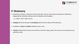  Dictionary
 A dictionary contains a sequence of key-value pairs. We can access keys and values of a dictionary
independently. Dictionary elements are enclosed by curly brackets.
d = {‘key1’: ‘first’, ‘key2’: [6, 7] }
 d.keys() will list all the keys and d.values() will list all the values of the dictionary.
 In addition to keys and values methods, there is also
 items() method which returns a list of items in the form (key, value). The items are not returned in any
particular order.
 