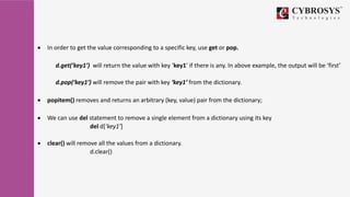  In order to get the value corresponding to a specific key, use get or pop.
d.get(‘key1’) will return the value with key ‘key1’ if there is any. In above example, the output will be ‘first’
d.pop(‘key1’) will remove the pair with key ‘key1’ from the dictionary.
 popitem() removes and returns an arbitrary (key, value) pair from the dictionary;
 We can use del statement to remove a single element from a dictionary using its key
del d[‘key1’]
 clear() will remove all the values from a dictionary.
d.clear()
 