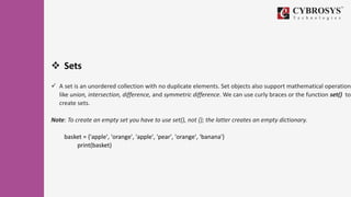  Sets
 A set is an unordered collection with no duplicate elements. Set objects also support mathematical operations
like union, intersection, difference, and symmetric difference. We can use curly braces or the function set() to
create sets.
Note: To create an empty set you have to use set(), not {}; the latter creates an empty dictionary.
basket = {'apple', 'orange', 'apple', 'pear', 'orange', 'banana'}
print(basket)
 