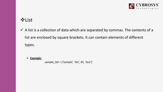 List
 A list is a collection of data which are separated by commas. The contents of a
list are enclosed by square brackets. It can contain elements of different
types.
 Example:
sample_list = [‘sample’, ‘list’, 45, ‘test’]
 