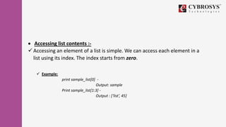  Accessing list contents :-
 Accessing an element of a list is simple. We can access each element in a
list using its index. The index starts from zero.
 Example:
print sample_list[0] -
Output: sample
Print sample_list[1:3] -
Output : [‘list’, 45]
 