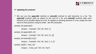 Updating list contents:
 We can use the append() method or extend() method to add elements to a list. The
append() method adds an object to the end of a list and extend() method adds each
element of an iterable object to a list. To update an existing element in a list, assign the new
value to that position using its index. See the examples.
sample_list.append(1) :
Output : [‘sample’, ‘list’, 45, ‘test’, 1]
sample_list.append([1, 2]) :
Output : [‘sample’, ‘list’, 45, ‘test’, [1, 2]]
sample_list.extend([1,3,2]) :
Output : [‘sample’, ‘list’, 45, ‘test’, 1, 3, 2]
sample_list[0] = ‘new_val’
Output : [‘new_val’, ‘list’, 45, ‘test’]
 