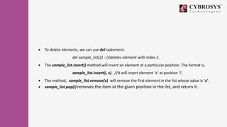  To delete elements, we can use del statement.
del sample_list[2] : //deletes element with index 2.
 The sample_list.insert() method will insert an element at a particular position. The format is,
sample_list.insert(i, x). //It will insert element ‘x’ at position ‘i’.
 The method, sample_list.remove(x) will remove the first element in the list whose value is ‘x’.
 sample_list.pop(i) removes the item at the given position in the list, and return it.
 