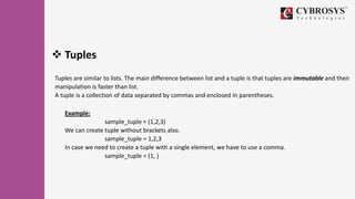  Tuples
Tuples are similar to lists. The main difference between list and a tuple is that tuples are immutable and their
manipulation is faster than list.
A tuple is a collection of data separated by commas and enclosed in parentheses.
Example:
sample_tuple = (1,2,3)
We can create tuple without brackets also.
sample_tuple = 1,2,3
In case we need to create a tuple with a single element, we have to use a comma.
sample_tuple = (1, )
 