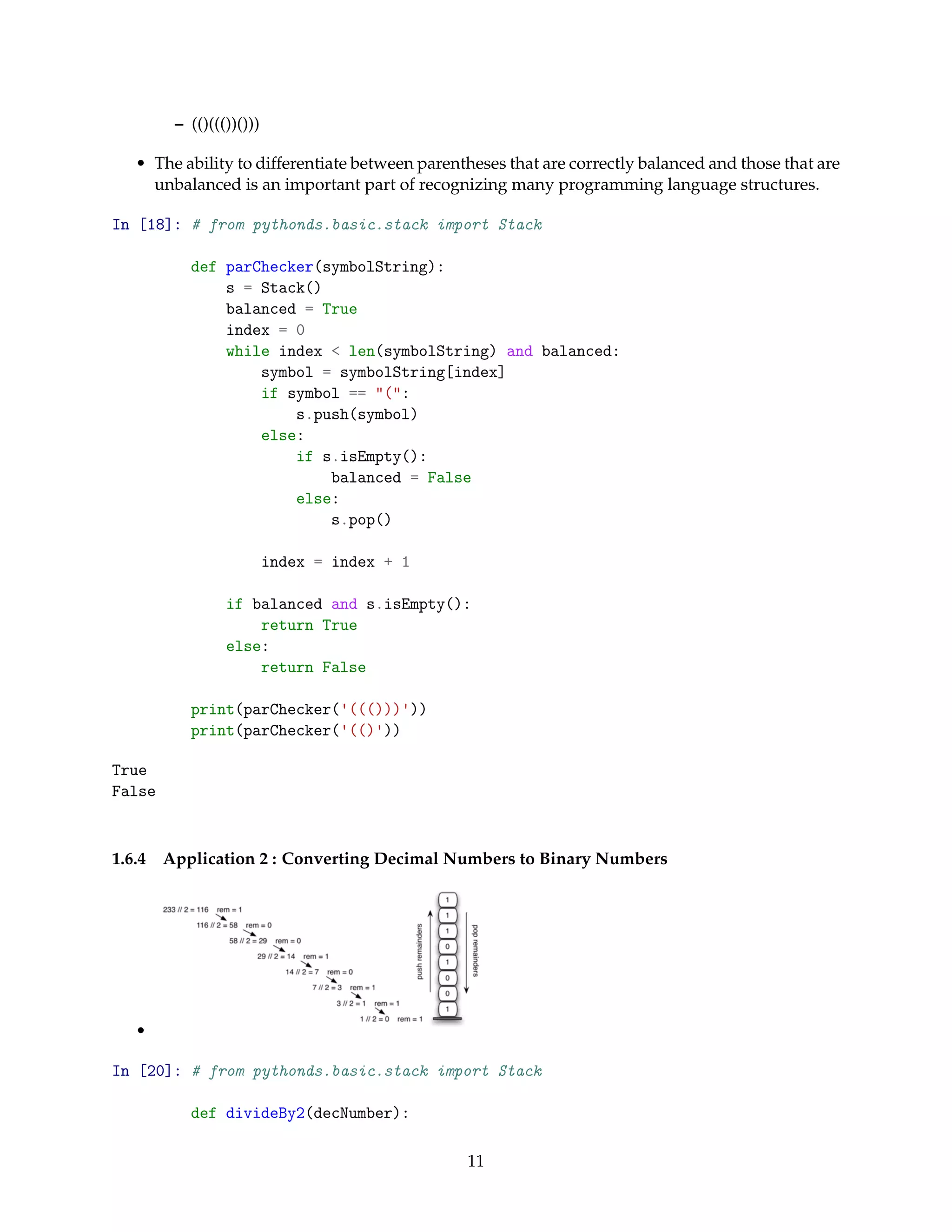 – (()((())()))
• The ability to differentiate between parentheses that are correctly balanced and those that are
unbalanced is an important part of recognizing many programming language structures.
In [18]: # from pythonds.basic.stack import Stack
def parChecker(symbolString):
s = Stack()
balanced = True
index = 0
while index < len(symbolString) and balanced:
symbol = symbolString[index]
if symbol == "(":
s.push(symbol)
else:
if s.isEmpty():
balanced = False
else:
s.pop()
index = index + 1
if balanced and s.isEmpty():
return True
else:
return False
print(parChecker('((()))'))
print(parChecker('(()'))
True
False
1.6.4 Application 2 : Converting Decimal Numbers to Binary Numbers
•
In [20]: # from pythonds.basic.stack import Stack
def divideBy2(decNumber):
11
 