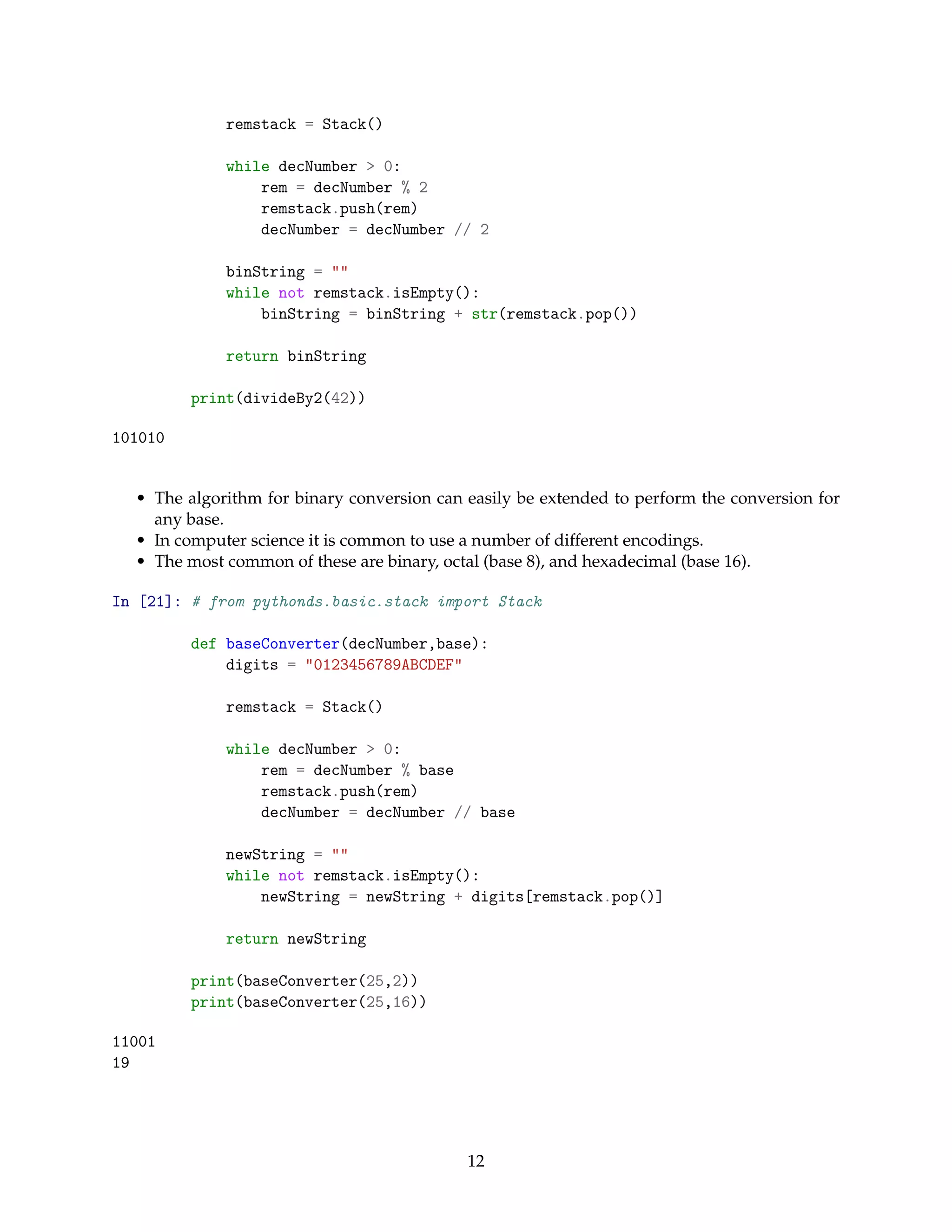remstack = Stack()
while decNumber > 0:
rem = decNumber % 2
remstack.push(rem)
decNumber = decNumber // 2
binString = ""
while not remstack.isEmpty():
binString = binString + str(remstack.pop())
return binString
print(divideBy2(42))
101010
• The algorithm for binary conversion can easily be extended to perform the conversion for
any base.
• In computer science it is common to use a number of different encodings.
• The most common of these are binary, octal (base 8), and hexadecimal (base 16).
In [21]: # from pythonds.basic.stack import Stack
def baseConverter(decNumber,base):
digits = "0123456789ABCDEF"
remstack = Stack()
while decNumber > 0:
rem = decNumber % base
remstack.push(rem)
decNumber = decNumber // base
newString = ""
while not remstack.isEmpty():
newString = newString + digits[remstack.pop()]
return newString
print(baseConverter(25,2))
print(baseConverter(25,16))
11001
19
12
 