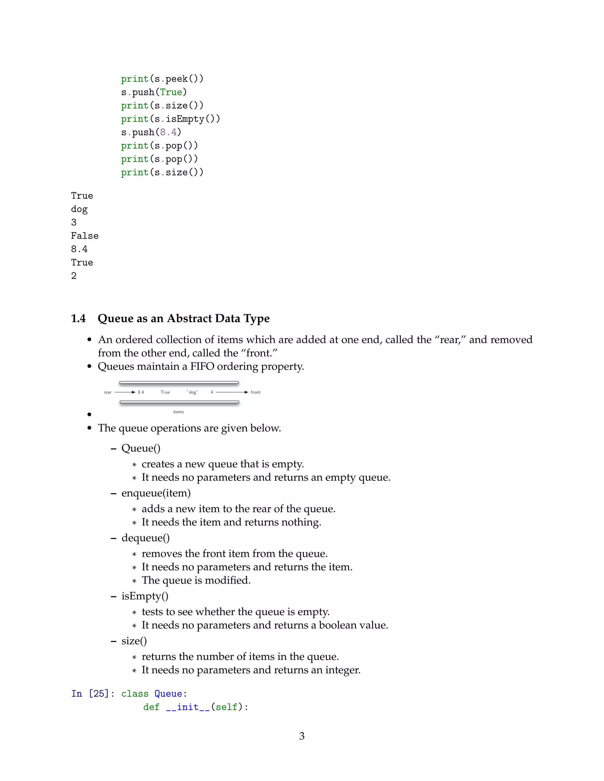 print(s.peek())
s.push(True)
print(s.size())
print(s.isEmpty())
s.push(8.4)
print(s.pop())
print(s.pop())
print(s.size())
True
dog
3
False
8.4
True
2
1.4 Queue as an Abstract Data Type
• An ordered collection of items which are added at one end, called the “rear,” and removed
from the other end, called the “front.”
• Queues maintain a FIFO ordering property.
•
• The queue operations are given below.
– Queue()
* creates a new queue that is empty.
* It needs no parameters and returns an empty queue.
– enqueue(item)
* adds a new item to the rear of the queue.
* It needs the item and returns nothing.
– dequeue()
* removes the front item from the queue.
* It needs no parameters and returns the item.
* The queue is modiﬁed.
– isEmpty()
* tests to see whether the queue is empty.
* It needs no parameters and returns a boolean value.
– size()
* returns the number of items in the queue.
* It needs no parameters and returns an integer.
In [25]: class Queue:
def __init__(self):
3
 