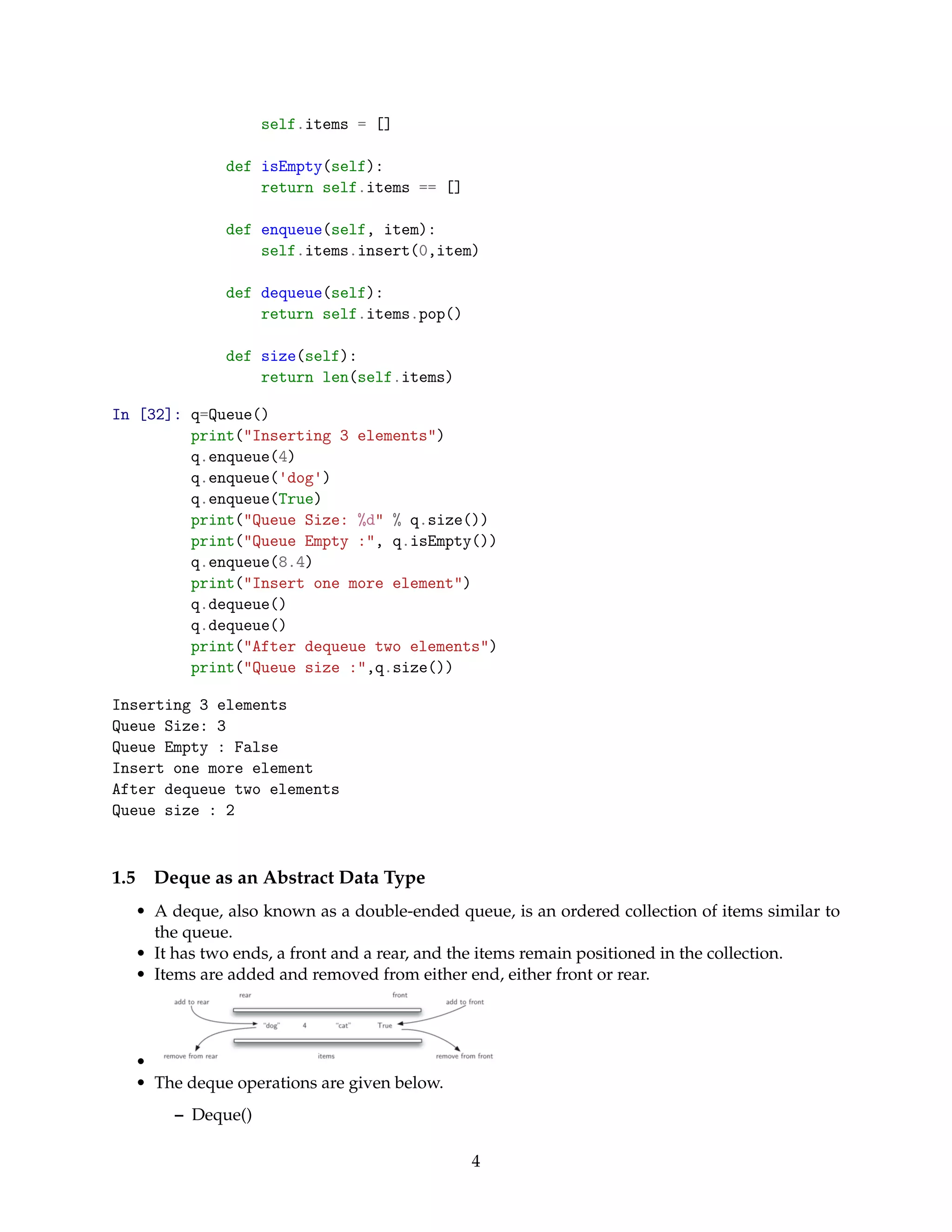 self.items = []
def isEmpty(self):
return self.items == []
def enqueue(self, item):
self.items.insert(0,item)
def dequeue(self):
return self.items.pop()
def size(self):
return len(self.items)
In [32]: q=Queue()
print("Inserting 3 elements")
q.enqueue(4)
q.enqueue('dog')
q.enqueue(True)
print("Queue Size: %d" % q.size())
print("Queue Empty :", q.isEmpty())
q.enqueue(8.4)
print("Insert one more element")
q.dequeue()
q.dequeue()
print("After dequeue two elements")
print("Queue size :",q.size())
Inserting 3 elements
Queue Size: 3
Queue Empty : False
Insert one more element
After dequeue two elements
Queue size : 2
1.5 Deque as an Abstract Data Type
• A deque, also known as a double-ended queue, is an ordered collection of items similar to
the queue.
• It has two ends, a front and a rear, and the items remain positioned in the collection.
• Items are added and removed from either end, either front or rear.
•
• The deque operations are given below.
– Deque()
4
 