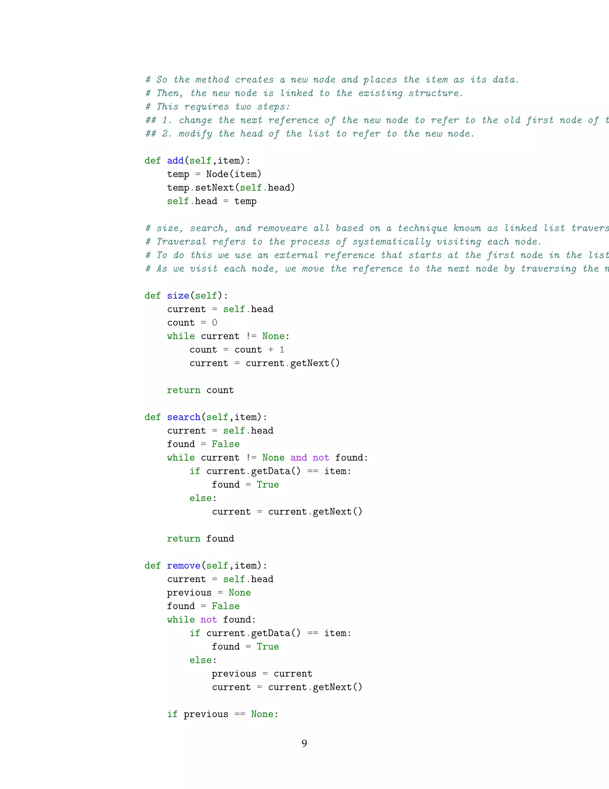 # So the method creates a new node and places the item as its data.
# Then, the new node is linked to the existing structure.
# This requires two steps:
## 1. change the next reference of the new node to refer to the old first node of t
## 2. modify the head of the list to refer to the new node.
def add(self,item):
temp = Node(item)
temp.setNext(self.head)
self.head = temp
# size, search, and removeare all based on a technique known as linked list travers
# Traversal refers to the process of systematically visiting each node.
# To do this we use an external reference that starts at the first node in the list
# As we visit each node, we move the reference to the next node by traversing the n
def size(self):
current = self.head
count = 0
while current != None:
count = count + 1
current = current.getNext()
return count
def search(self,item):
current = self.head
found = False
while current != None and not found:
if current.getData() == item:
found = True
else:
current = current.getNext()
return found
def remove(self,item):
current = self.head
previous = None
found = False
while not found:
if current.getData() == item:
found = True
else:
previous = current
current = current.getNext()
if previous == None:
9
 