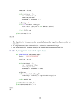 remstack = Stack()
while decNumber > 0:
rem = decNumber % 2
remstack.push(rem)
decNumber = decNumber // 2
binString = ""
while not remstack.isEmpty():
binString = binString + str(remstack.pop())
return binString
print(divideBy2(42))
101010
• The algorithm for binary conversion can easily be extended to perform the conversion for
any base.
• In computer science it is common to use a number of different encodings.
• The most common of these are binary, octal (base 8), and hexadecimal (base 16).
In [21]: # from pythonds.basic.stack import Stack
def baseConverter(decNumber,base):
digits = "0123456789ABCDEF"
remstack = Stack()
while decNumber > 0:
rem = decNumber % base
remstack.push(rem)
decNumber = decNumber // base
newString = ""
while not remstack.isEmpty():
newString = newString + digits[remstack.pop()]
return newString
print(baseConverter(25,2))
print(baseConverter(25,16))
11001
19
12
 
