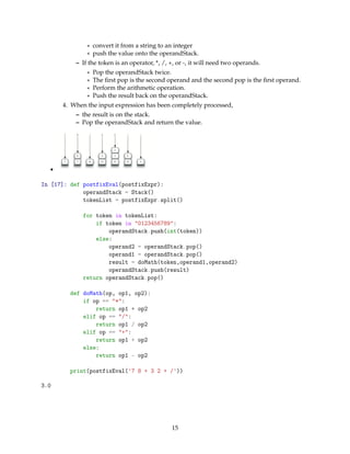 * convert it from a string to an integer
* push the value onto the operandStack.
– If the token is an operator, *, /, +, or -, it will need two operands.
* Pop the operandStack twice.
* The ﬁrst pop is the second operand and the second pop is the ﬁrst operand.
* Perform the arithmetic operation.
* Push the result back on the operandStack.
4. When the input expression has been completely processed,
– the result is on the stack.
– Pop the operandStack and return the value.
•
In [17]: def postfixEval(postfixExpr):
operandStack = Stack()
tokenList = postfixExpr.split()
for token in tokenList:
if token in "0123456789":
operandStack.push(int(token))
else:
operand2 = operandStack.pop()
operand1 = operandStack.pop()
result = doMath(token,operand1,operand2)
operandStack.push(result)
return operandStack.pop()
def doMath(op, op1, op2):
if op == "*":
return op1 * op2
elif op == "/":
return op1 / op2
elif op == "+":
return op1 + op2
else:
return op1 - op2
print(postfixEval('7 8 + 3 2 + /'))
3.0
15
 