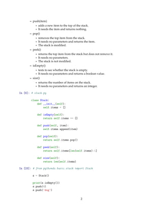 – push(item)
* adds a new item to the top of the stack.
* It needs the item and returns nothing.
– pop()
* removes the top item from the stack.
* It needs no parameters and returns the item.
* The stack is modiﬁed.
– peek()
* returns the top item from the stack but does not remove it.
* It needs no parameters.
* The stack is not modiﬁed.
– isEmpty()
* tests to see whether the stack is empty.
* It needs no parameters and returns a boolean value.
– size()
* returns the number of items on the stack.
* It needs no parameters and returns an integer.
In [6]: # stack.py
class Stack:
def __init__(self):
self.items = []
def isEmpty(self):
return self.items == []
def push(self, item):
self.items.append(item)
def pop(self):
return self.items.pop()
def peek(self):
return self.items[len(self.items)-1]
def size(self):
return len(self.items)
In [23]: # from pythonds.basic.stack import Stack
s = Stack()
print(s.isEmpty())
s.push(4)
s.push('dog')
2
 