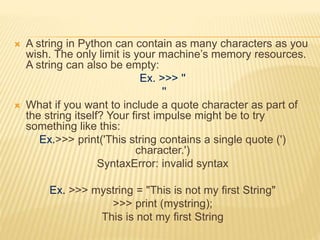 A string in Python can contain as many characters as you
wish. The only limit is your machine’s memory resources.
A string can also be empty:
Ex. >>> ''
''
 What if you want to include a quote character as part of
the string itself? Your first impulse might be to try
something like this:
Ex.>>> print('This string contains a single quote (')
character.')
SyntaxError: invalid syntax
Ex. >>> mystring = "This is not my first String"
>>> print (mystring);
This is not my first String
 
