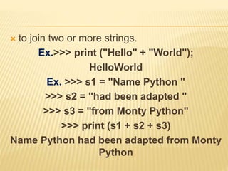  to join two or more strings.
Ex.>>> print ("Hello" + "World");
HelloWorld
Ex. >>> s1 = "Name Python "
>>> s2 = "had been adapted "
>>> s3 = "from Monty Python"
>>> print (s1 + s2 + s3)
Name Python had been adapted from Monty
Python
 