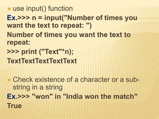  use input() function
Ex.>>> n = input("Number of times you
want the text to repeat: ")
Number of times you want the text to
repeat:
>>> print ("Text"*n);
TextTextTextTextText
 Check existence of a character or a sub-
string in a string
Ex.>>> "won" in "India won the match"
True
 