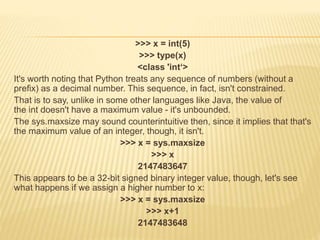 >>> x = int(5)
>>> type(x)
<class 'int‘>
It's worth noting that Python treats any sequence of numbers (without a
prefix) as a decimal number. This sequence, in fact, isn't constrained.
That is to say, unlike in some other languages like Java, the value of
the int doesn't have a maximum value - it's unbounded.
The sys.maxsize may sound counterintuitive then, since it implies that that's
the maximum value of an integer, though, it isn't.
>>> x = sys.maxsize
>>> x
2147483647
This appears to be a 32-bit signed binary integer value, though, let's see
what happens if we assign a higher number to x:
>>> x = sys.maxsize
>>> x+1
2147483648
 