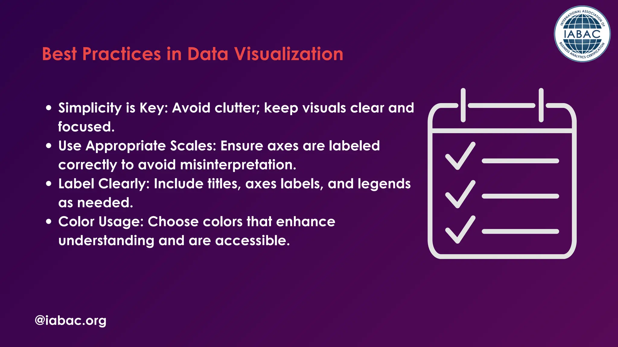 Simplicity is Key: Avoid clutter; keep visuals clear and
focused.
Use Appropriate Scales: Ensure axes are labeled
correctly to avoid misinterpretation.
Label Clearly: Include titles, axes labels, and legends
as needed.
Color Usage: Choose colors that enhance
understanding and are accessible.
@iabac.org
Best Practices in Data Visualization
 