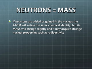 NEUTRONS = MASS
If neutrons are added or gained in the nucleus the
ATOM will retain the same chemical identity, but its
MASS will change slightly and it may acquire strange
nuclear properties such as radioactivity
 
