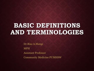 BASIC DEFINITIONS
AND TERMINOLOGIES
Dr.Riaz A.Mangi
MPH
Assistant Professor
Community Medicine PUMHSW
 